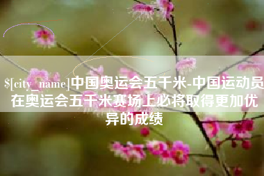 衢州中国奥运会五千米-中国运动员在奥运会五千米赛场上必将取得更加优异的成绩