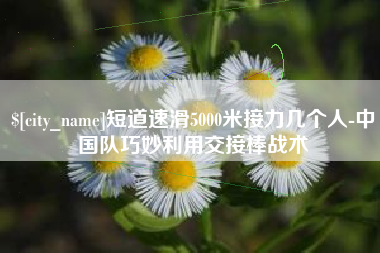 衢州短道速滑5000米接力几个人-中国队巧妙利用交接棒战术