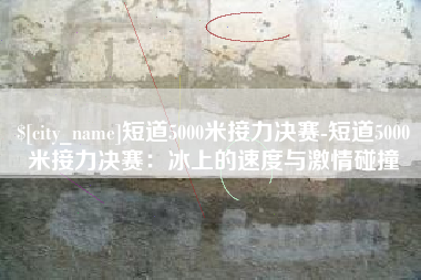 衢州短道5000米接力决赛-短道5000米接力决赛：冰上的速度与激情碰撞