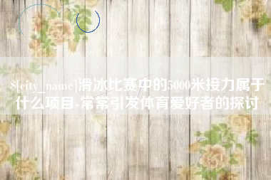 衢州滑冰比赛中的5000米接力属于什么项目-常常引发体育爱好者的探讨