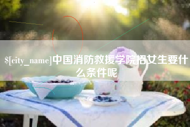衢州中国消防救援学院招女生要什么条件呢