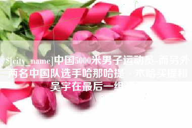 衢州中国5000米男子运动员-而另外两名中国队选手哈那哈提·木哈买提和吴宇在最后一组出场